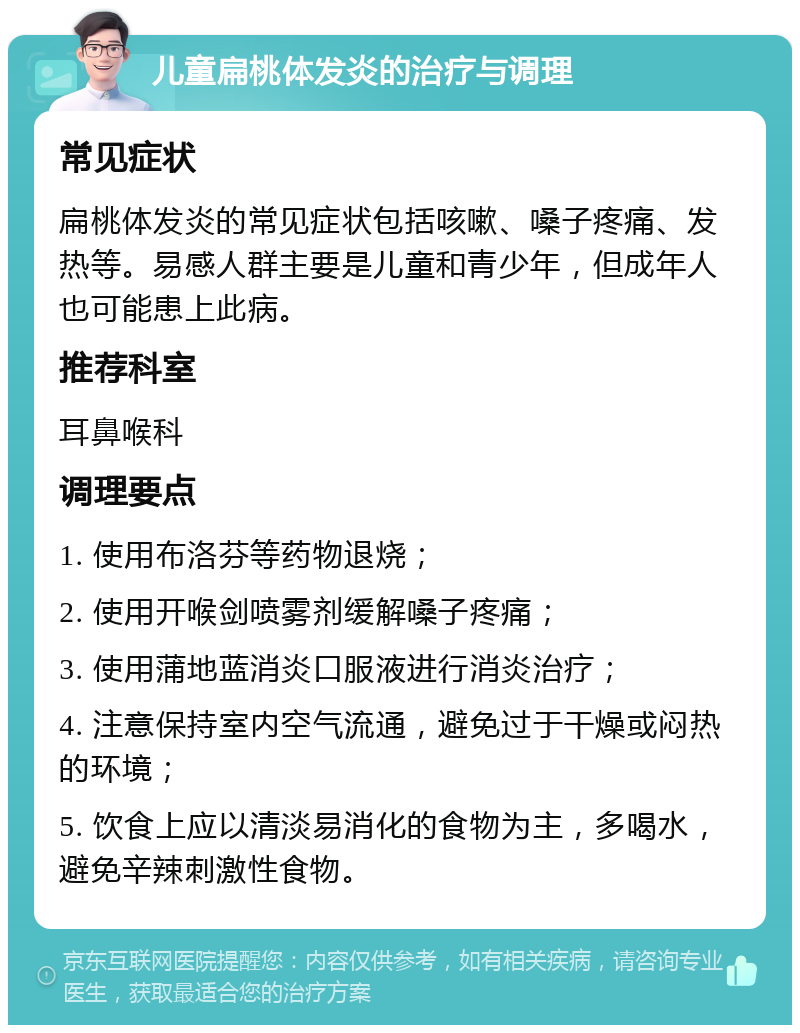 儿童扁桃体发炎的治疗与调理 常见症状 扁桃体发炎的常见症状包括咳嗽、嗓子疼痛、发热等。易感人群主要是儿童和青少年，但成年人也可能患上此病。 推荐科室 耳鼻喉科 调理要点 1. 使用布洛芬等药物退烧； 2. 使用开喉剑喷雾剂缓解嗓子疼痛； 3. 使用蒲地蓝消炎口服液进行消炎治疗； 4. 注意保持室内空气流通，避免过于干燥或闷热的环境； 5. 饮食上应以清淡易消化的食物为主，多喝水，避免辛辣刺激性食物。