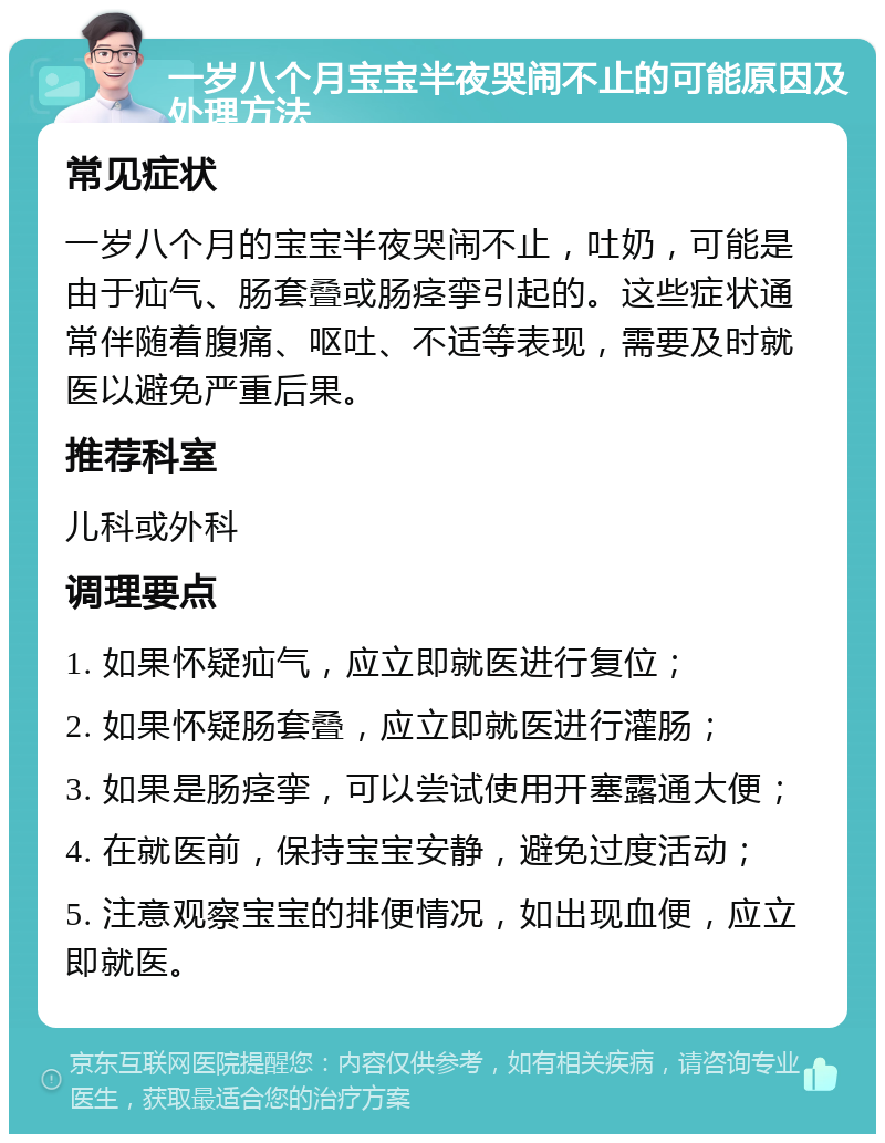 一岁八个月宝宝半夜哭闹不止的可能原因及处理方法 常见症状 一岁八个月的宝宝半夜哭闹不止，吐奶，可能是由于疝气、肠套叠或肠痉挛引起的。这些症状通常伴随着腹痛、呕吐、不适等表现，需要及时就医以避免严重后果。 推荐科室 儿科或外科 调理要点 1. 如果怀疑疝气，应立即就医进行复位； 2. 如果怀疑肠套叠，应立即就医进行灌肠； 3. 如果是肠痉挛，可以尝试使用开塞露通大便； 4. 在就医前，保持宝宝安静，避免过度活动； 5. 注意观察宝宝的排便情况，如出现血便，应立即就医。