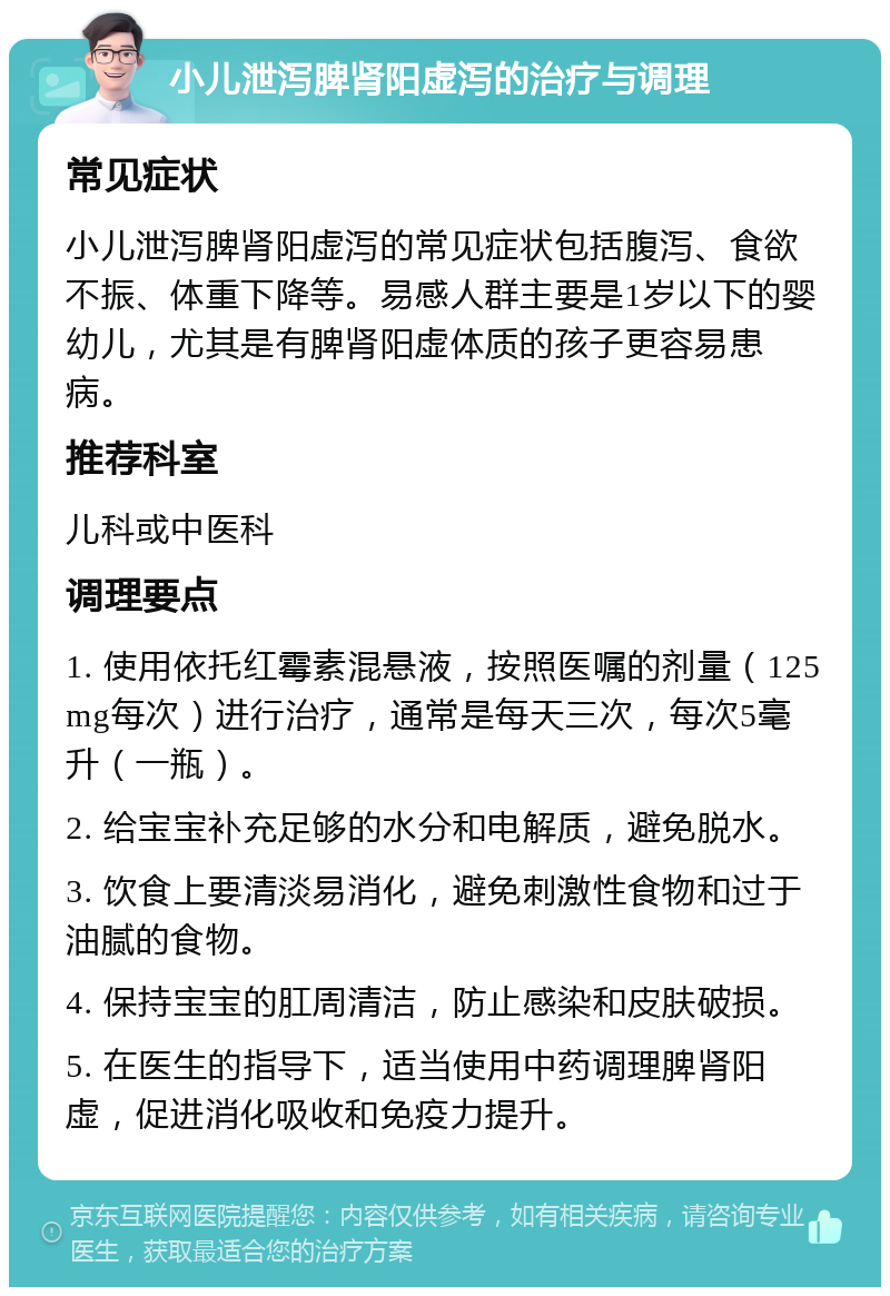 小儿泄泻脾肾阳虚泻的治疗与调理 常见症状 小儿泄泻脾肾阳虚泻的常见症状包括腹泻、食欲不振、体重下降等。易感人群主要是1岁以下的婴幼儿，尤其是有脾肾阳虚体质的孩子更容易患病。 推荐科室 儿科或中医科 调理要点 1. 使用依托红霉素混悬液，按照医嘱的剂量（125mg每次）进行治疗，通常是每天三次，每次5毫升（一瓶）。 2. 给宝宝补充足够的水分和电解质，避免脱水。 3. 饮食上要清淡易消化，避免刺激性食物和过于油腻的食物。 4. 保持宝宝的肛周清洁，防止感染和皮肤破损。 5. 在医生的指导下，适当使用中药调理脾肾阳虚，促进消化吸收和免疫力提升。