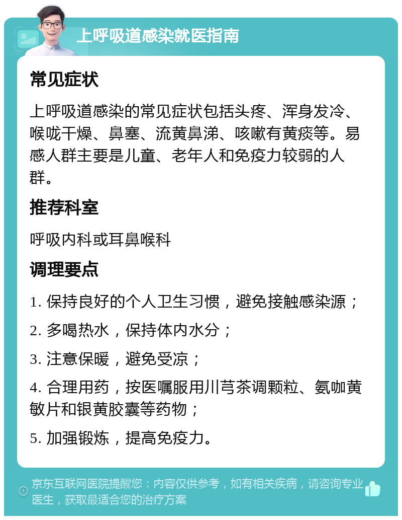 上呼吸道感染就医指南 常见症状 上呼吸道感染的常见症状包括头疼、浑身发冷、喉咙干燥、鼻塞、流黄鼻涕、咳嗽有黄痰等。易感人群主要是儿童、老年人和免疫力较弱的人群。 推荐科室 呼吸内科或耳鼻喉科 调理要点 1. 保持良好的个人卫生习惯，避免接触感染源； 2. 多喝热水，保持体内水分； 3. 注意保暖，避免受凉； 4. 合理用药，按医嘱服用川芎茶调颗粒、氨咖黄敏片和银黄胶囊等药物； 5. 加强锻炼，提高免疫力。