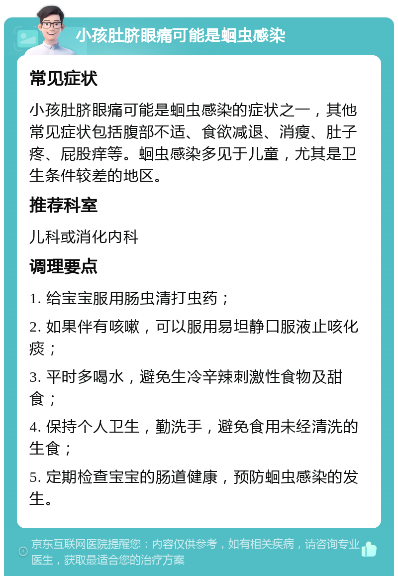 小孩肚脐眼痛可能是蛔虫感染 常见症状 小孩肚脐眼痛可能是蛔虫感染的症状之一，其他常见症状包括腹部不适、食欲减退、消瘦、肚子疼、屁股痒等。蛔虫感染多见于儿童，尤其是卫生条件较差的地区。 推荐科室 儿科或消化内科 调理要点 1. 给宝宝服用肠虫清打虫药； 2. 如果伴有咳嗽，可以服用易坦静口服液止咳化痰； 3. 平时多喝水，避免生冷辛辣刺激性食物及甜食； 4. 保持个人卫生，勤洗手，避免食用未经清洗的生食； 5. 定期检查宝宝的肠道健康，预防蛔虫感染的发生。