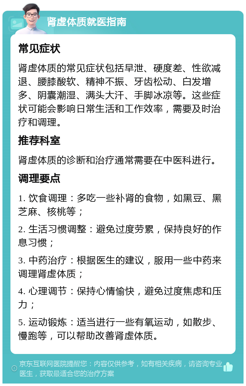 肾虚体质就医指南 常见症状 肾虚体质的常见症状包括早泄、硬度差、性欲减退、腰膝酸软、精神不振、牙齿松动、白发增多、阴囊潮湿、满头大汗、手脚冰凉等。这些症状可能会影响日常生活和工作效率，需要及时治疗和调理。 推荐科室 肾虚体质的诊断和治疗通常需要在中医科进行。 调理要点 1. 饮食调理：多吃一些补肾的食物，如黑豆、黑芝麻、核桃等； 2. 生活习惯调整：避免过度劳累，保持良好的作息习惯； 3. 中药治疗：根据医生的建议，服用一些中药来调理肾虚体质； 4. 心理调节：保持心情愉快，避免过度焦虑和压力； 5. 运动锻炼：适当进行一些有氧运动，如散步、慢跑等，可以帮助改善肾虚体质。