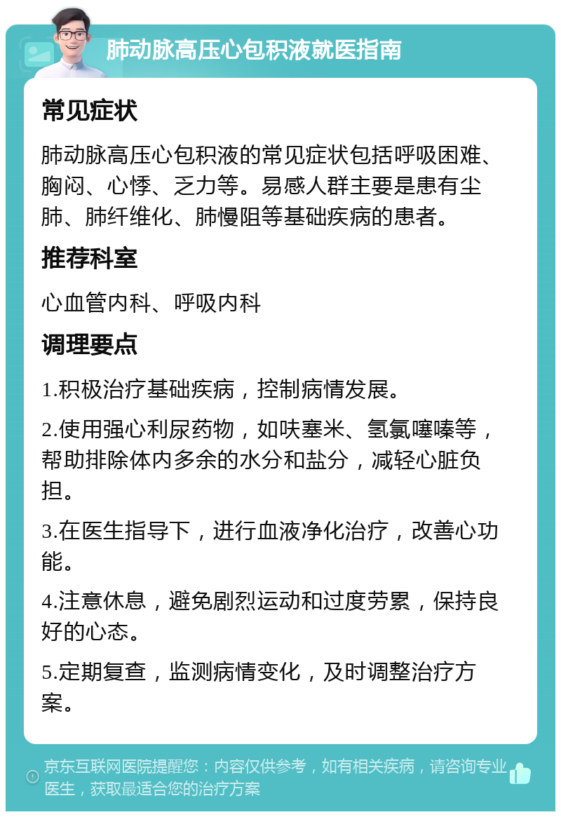 肺动脉高压心包积液就医指南 常见症状 肺动脉高压心包积液的常见症状包括呼吸困难、胸闷、心悸、乏力等。易感人群主要是患有尘肺、肺纤维化、肺慢阻等基础疾病的患者。 推荐科室 心血管内科、呼吸内科 调理要点 1.积极治疗基础疾病，控制病情发展。 2.使用强心利尿药物，如呋塞米、氢氯噻嗪等，帮助排除体内多余的水分和盐分，减轻心脏负担。 3.在医生指导下，进行血液净化治疗，改善心功能。 4.注意休息，避免剧烈运动和过度劳累，保持良好的心态。 5.定期复查，监测病情变化，及时调整治疗方案。