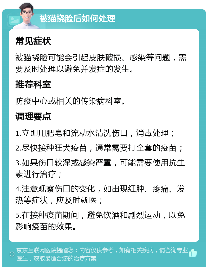 被猫挠脸后如何处理 常见症状 被猫挠脸可能会引起皮肤破损、感染等问题，需要及时处理以避免并发症的发生。 推荐科室 防疫中心或相关的传染病科室。 调理要点 1.立即用肥皂和流动水清洗伤口，消毒处理； 2.尽快接种狂犬疫苗，通常需要打全套的疫苗； 3.如果伤口较深或感染严重，可能需要使用抗生素进行治疗； 4.注意观察伤口的变化，如出现红肿、疼痛、发热等症状，应及时就医； 5.在接种疫苗期间，避免饮酒和剧烈运动，以免影响疫苗的效果。