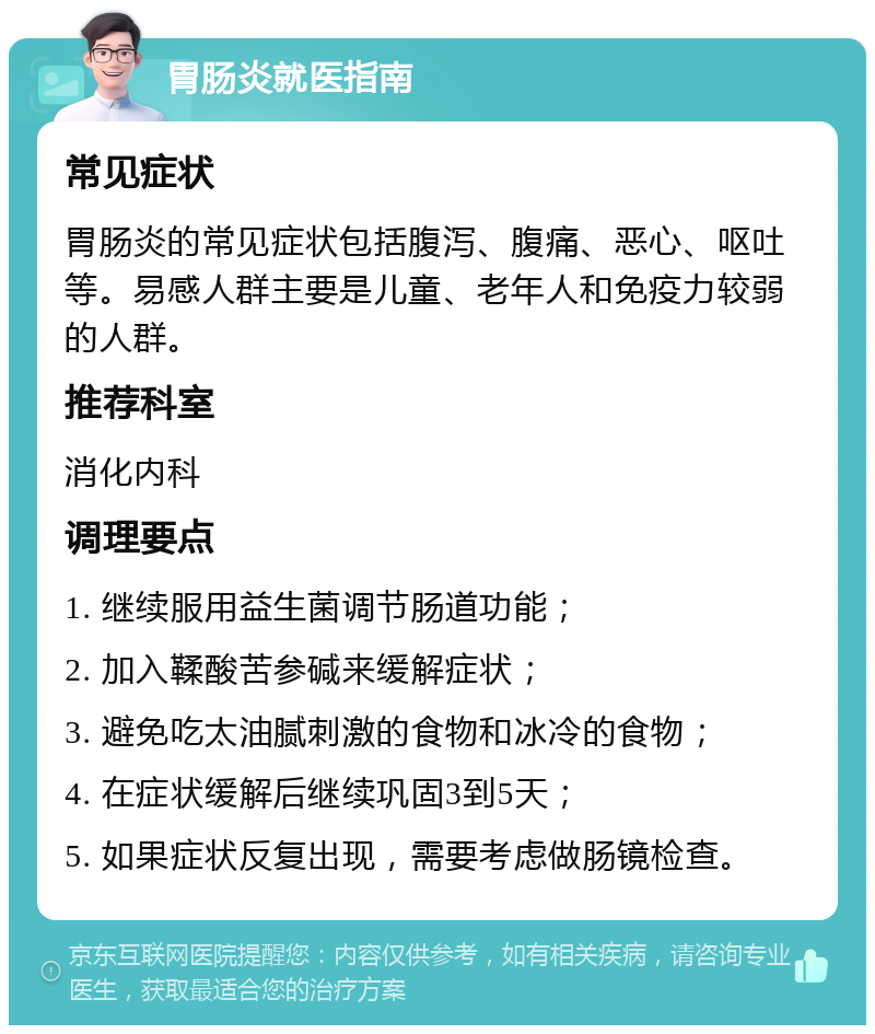 胃肠炎就医指南 常见症状 胃肠炎的常见症状包括腹泻、腹痛、恶心、呕吐等。易感人群主要是儿童、老年人和免疫力较弱的人群。 推荐科室 消化内科 调理要点 1. 继续服用益生菌调节肠道功能； 2. 加入鞣酸苦参碱来缓解症状； 3. 避免吃太油腻刺激的食物和冰冷的食物； 4. 在症状缓解后继续巩固3到5天； 5. 如果症状反复出现，需要考虑做肠镜检查。