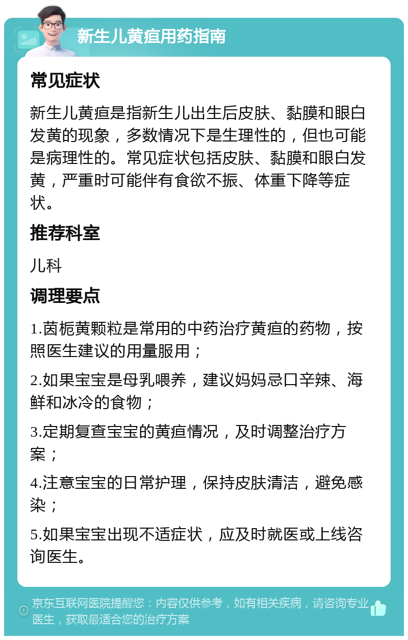 新生儿黄疸用药指南 常见症状 新生儿黄疸是指新生儿出生后皮肤、黏膜和眼白发黄的现象，多数情况下是生理性的，但也可能是病理性的。常见症状包括皮肤、黏膜和眼白发黄，严重时可能伴有食欲不振、体重下降等症状。 推荐科室 儿科 调理要点 1.茵栀黄颗粒是常用的中药治疗黄疸的药物，按照医生建议的用量服用； 2.如果宝宝是母乳喂养，建议妈妈忌口辛辣、海鲜和冰冷的食物； 3.定期复查宝宝的黄疸情况，及时调整治疗方案； 4.注意宝宝的日常护理，保持皮肤清洁，避免感染； 5.如果宝宝出现不适症状，应及时就医或上线咨询医生。