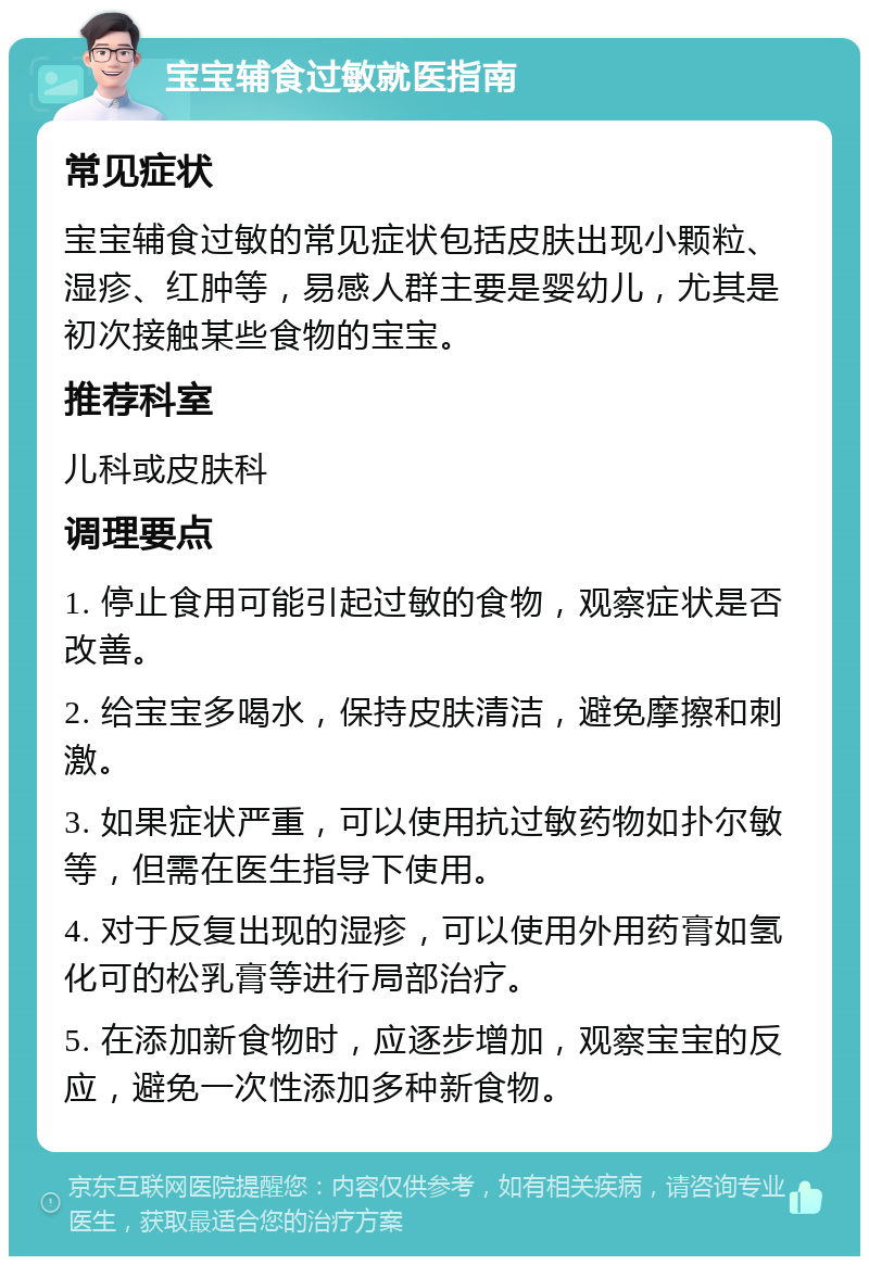 宝宝辅食过敏就医指南 常见症状 宝宝辅食过敏的常见症状包括皮肤出现小颗粒、湿疹、红肿等，易感人群主要是婴幼儿，尤其是初次接触某些食物的宝宝。 推荐科室 儿科或皮肤科 调理要点 1. 停止食用可能引起过敏的食物，观察症状是否改善。 2. 给宝宝多喝水，保持皮肤清洁，避免摩擦和刺激。 3. 如果症状严重，可以使用抗过敏药物如扑尔敏等，但需在医生指导下使用。 4. 对于反复出现的湿疹，可以使用外用药膏如氢化可的松乳膏等进行局部治疗。 5. 在添加新食物时，应逐步增加，观察宝宝的反应，避免一次性添加多种新食物。