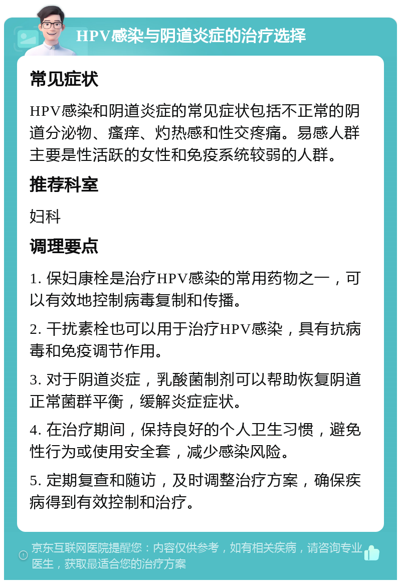 HPV感染与阴道炎症的治疗选择 常见症状 HPV感染和阴道炎症的常见症状包括不正常的阴道分泌物、瘙痒、灼热感和性交疼痛。易感人群主要是性活跃的女性和免疫系统较弱的人群。 推荐科室 妇科 调理要点 1. 保妇康栓是治疗HPV感染的常用药物之一，可以有效地控制病毒复制和传播。 2. 干扰素栓也可以用于治疗HPV感染，具有抗病毒和免疫调节作用。 3. 对于阴道炎症，乳酸菌制剂可以帮助恢复阴道正常菌群平衡，缓解炎症症状。 4. 在治疗期间，保持良好的个人卫生习惯，避免性行为或使用安全套，减少感染风险。 5. 定期复查和随访，及时调整治疗方案，确保疾病得到有效控制和治疗。