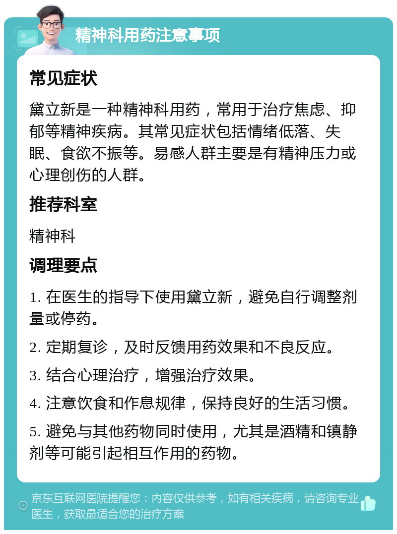 精神科用药注意事项 常见症状 黛立新是一种精神科用药，常用于治疗焦虑、抑郁等精神疾病。其常见症状包括情绪低落、失眠、食欲不振等。易感人群主要是有精神压力或心理创伤的人群。 推荐科室 精神科 调理要点 1. 在医生的指导下使用黛立新，避免自行调整剂量或停药。 2. 定期复诊，及时反馈用药效果和不良反应。 3. 结合心理治疗，增强治疗效果。 4. 注意饮食和作息规律，保持良好的生活习惯。 5. 避免与其他药物同时使用，尤其是酒精和镇静剂等可能引起相互作用的药物。