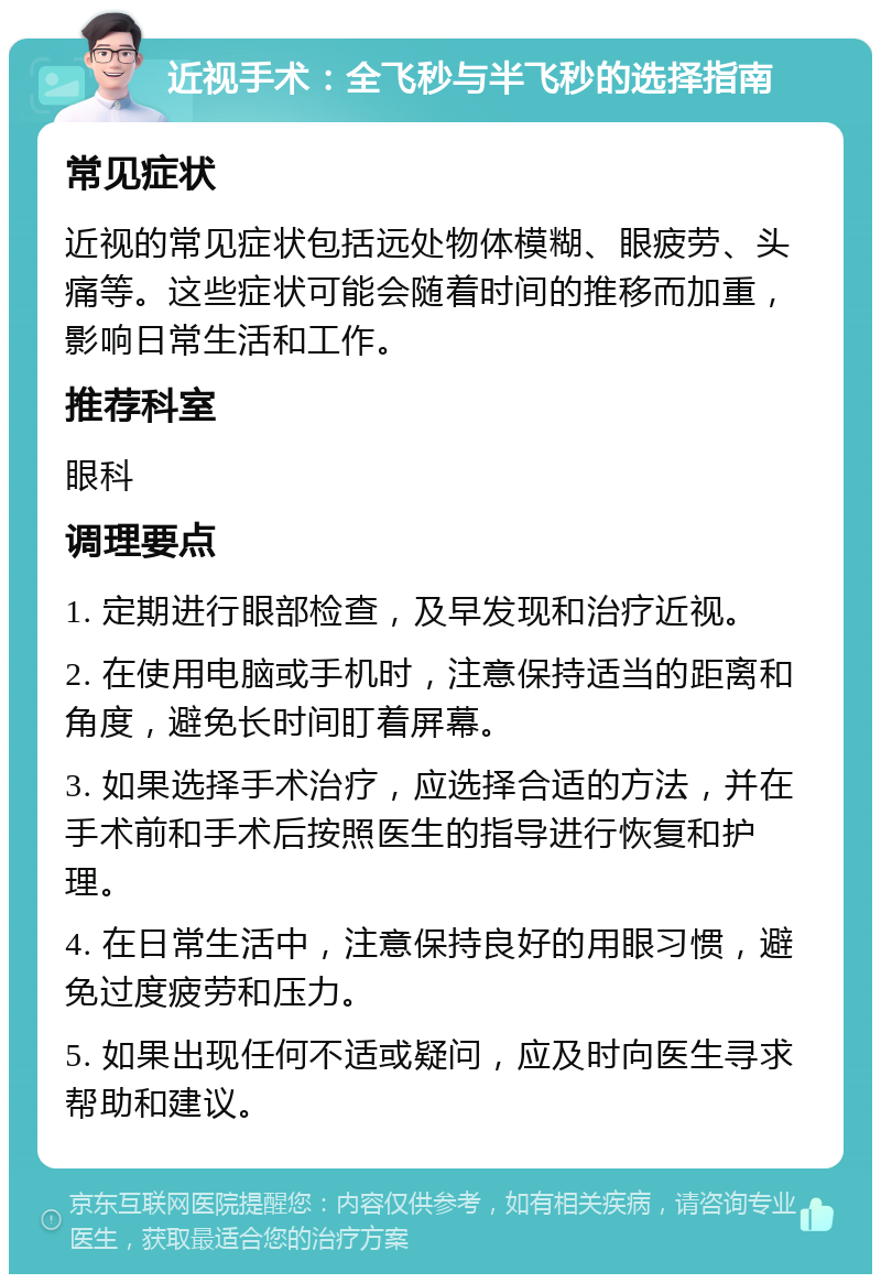 近视手术：全飞秒与半飞秒的选择指南 常见症状 近视的常见症状包括远处物体模糊、眼疲劳、头痛等。这些症状可能会随着时间的推移而加重，影响日常生活和工作。 推荐科室 眼科 调理要点 1. 定期进行眼部检查，及早发现和治疗近视。 2. 在使用电脑或手机时，注意保持适当的距离和角度，避免长时间盯着屏幕。 3. 如果选择手术治疗，应选择合适的方法，并在手术前和手术后按照医生的指导进行恢复和护理。 4. 在日常生活中，注意保持良好的用眼习惯，避免过度疲劳和压力。 5. 如果出现任何不适或疑问，应及时向医生寻求帮助和建议。