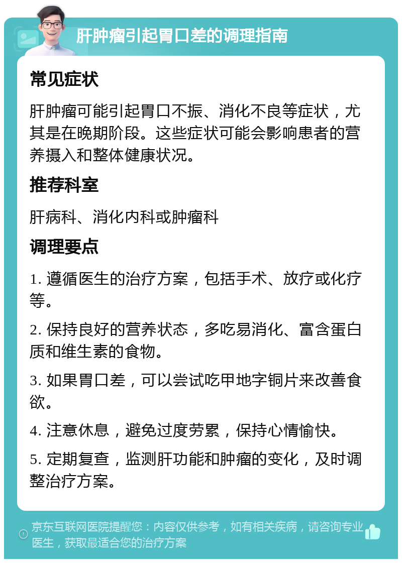 肝肿瘤引起胃口差的调理指南 常见症状 肝肿瘤可能引起胃口不振、消化不良等症状，尤其是在晚期阶段。这些症状可能会影响患者的营养摄入和整体健康状况。 推荐科室 肝病科、消化内科或肿瘤科 调理要点 1. 遵循医生的治疗方案，包括手术、放疗或化疗等。 2. 保持良好的营养状态，多吃易消化、富含蛋白质和维生素的食物。 3. 如果胃口差，可以尝试吃甲地字铜片来改善食欲。 4. 注意休息，避免过度劳累，保持心情愉快。 5. 定期复查，监测肝功能和肿瘤的变化，及时调整治疗方案。