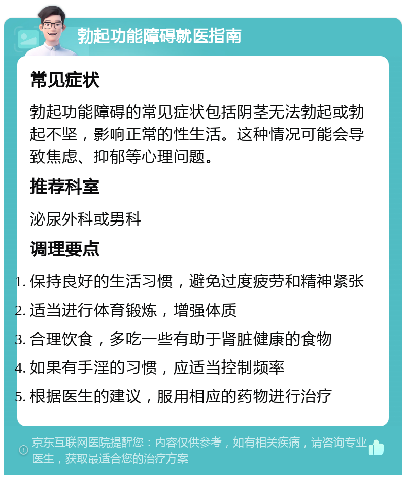 勃起功能障碍就医指南 常见症状 勃起功能障碍的常见症状包括阴茎无法勃起或勃起不坚，影响正常的性生活。这种情况可能会导致焦虑、抑郁等心理问题。 推荐科室 泌尿外科或男科 调理要点 保持良好的生活习惯，避免过度疲劳和精神紧张 适当进行体育锻炼，增强体质 合理饮食，多吃一些有助于肾脏健康的食物 如果有手淫的习惯，应适当控制频率 根据医生的建议，服用相应的药物进行治疗