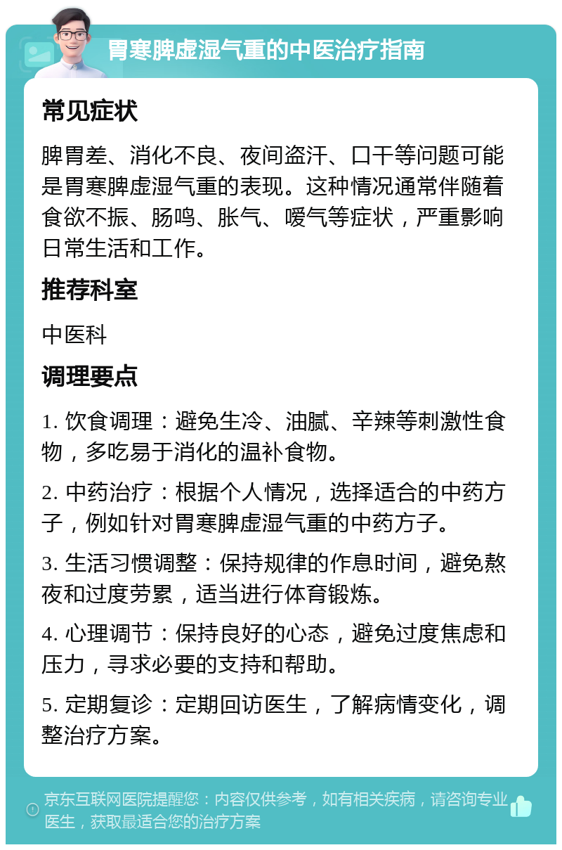 胃寒脾虚湿气重的中医治疗指南 常见症状 脾胃差、消化不良、夜间盗汗、口干等问题可能是胃寒脾虚湿气重的表现。这种情况通常伴随着食欲不振、肠鸣、胀气、嗳气等症状，严重影响日常生活和工作。 推荐科室 中医科 调理要点 1. 饮食调理：避免生冷、油腻、辛辣等刺激性食物，多吃易于消化的温补食物。 2. 中药治疗：根据个人情况，选择适合的中药方子，例如针对胃寒脾虚湿气重的中药方子。 3. 生活习惯调整：保持规律的作息时间，避免熬夜和过度劳累，适当进行体育锻炼。 4. 心理调节：保持良好的心态，避免过度焦虑和压力，寻求必要的支持和帮助。 5. 定期复诊：定期回访医生，了解病情变化，调整治疗方案。