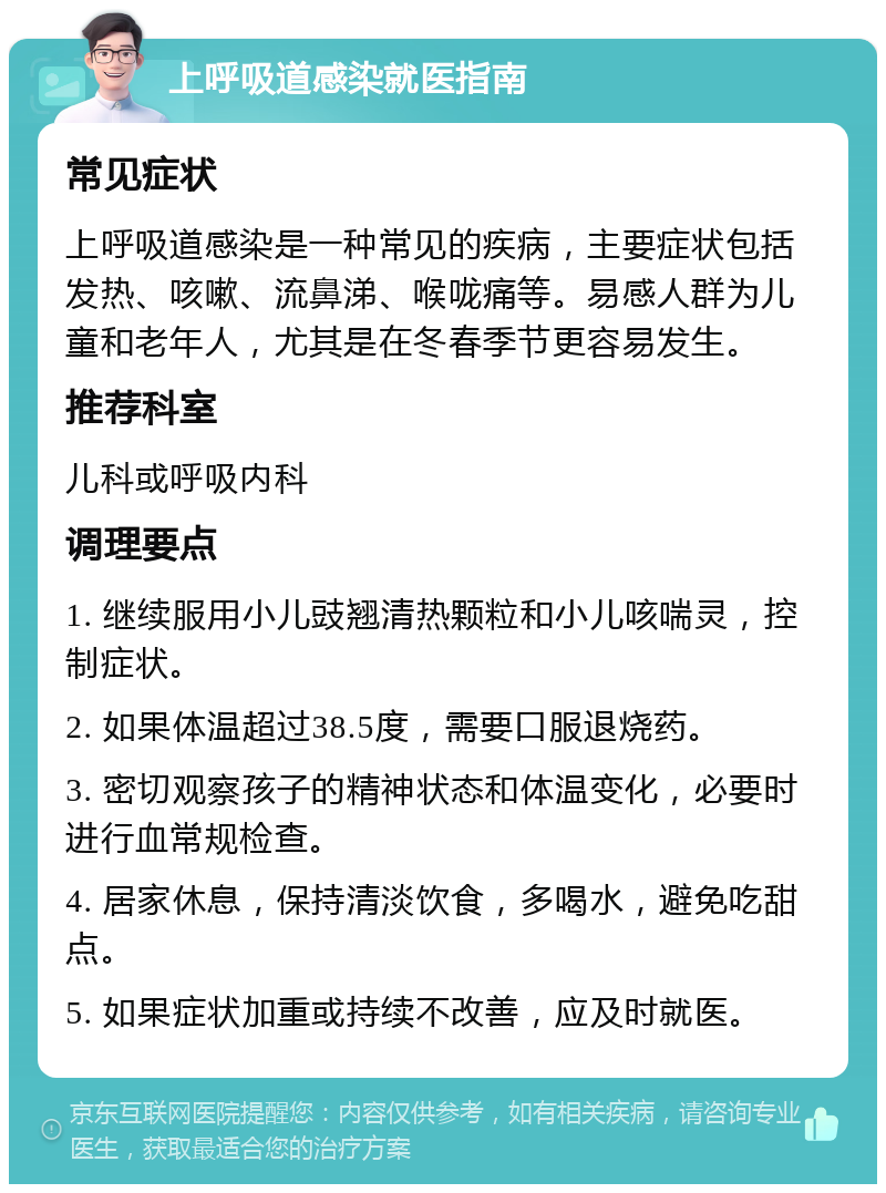 上呼吸道感染就医指南 常见症状 上呼吸道感染是一种常见的疾病，主要症状包括发热、咳嗽、流鼻涕、喉咙痛等。易感人群为儿童和老年人，尤其是在冬春季节更容易发生。 推荐科室 儿科或呼吸内科 调理要点 1. 继续服用小儿豉翘清热颗粒和小儿咳喘灵，控制症状。 2. 如果体温超过38.5度，需要口服退烧药。 3. 密切观察孩子的精神状态和体温变化，必要时进行血常规检查。 4. 居家休息，保持清淡饮食，多喝水，避免吃甜点。 5. 如果症状加重或持续不改善，应及时就医。