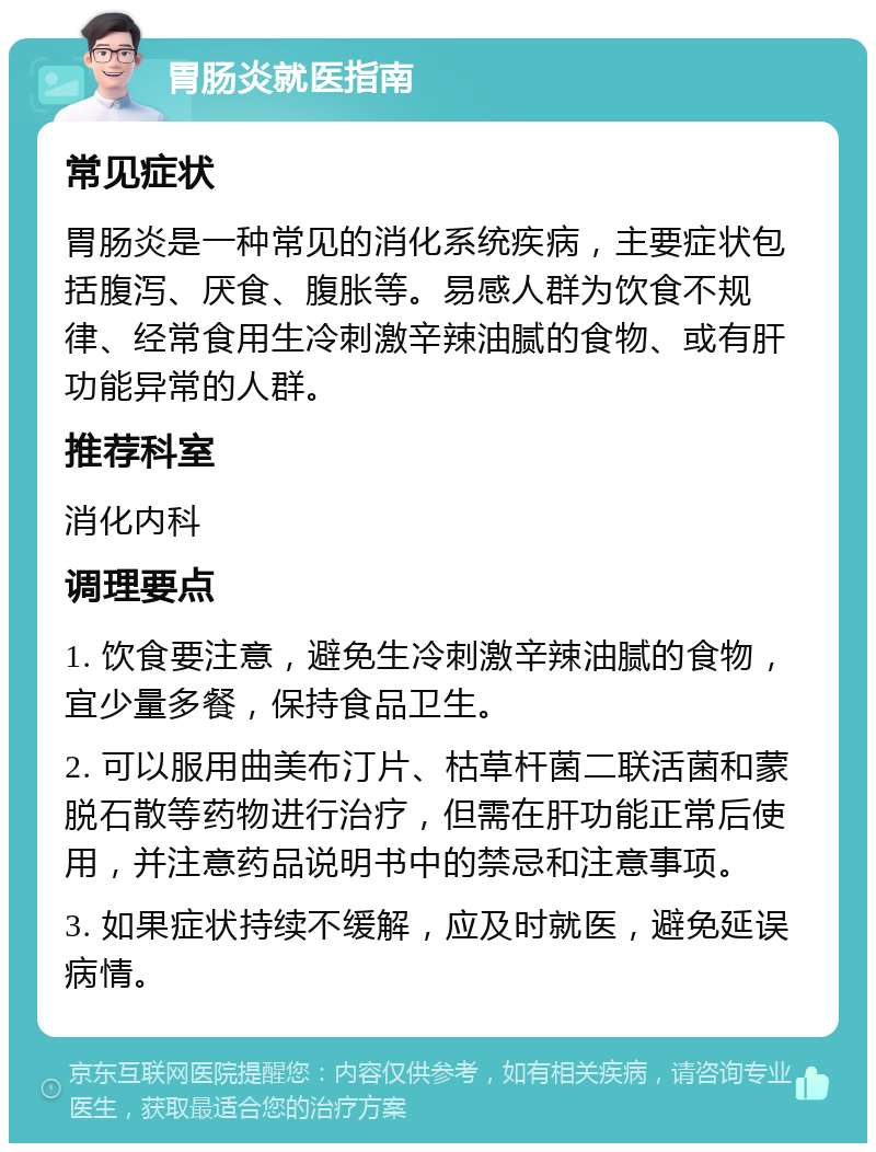 胃肠炎就医指南 常见症状 胃肠炎是一种常见的消化系统疾病，主要症状包括腹泻、厌食、腹胀等。易感人群为饮食不规律、经常食用生冷刺激辛辣油腻的食物、或有肝功能异常的人群。 推荐科室 消化内科 调理要点 1. 饮食要注意，避免生冷刺激辛辣油腻的食物，宜少量多餐，保持食品卫生。 2. 可以服用曲美布汀片、枯草杆菌二联活菌和蒙脱石散等药物进行治疗，但需在肝功能正常后使用，并注意药品说明书中的禁忌和注意事项。 3. 如果症状持续不缓解，应及时就医，避免延误病情。