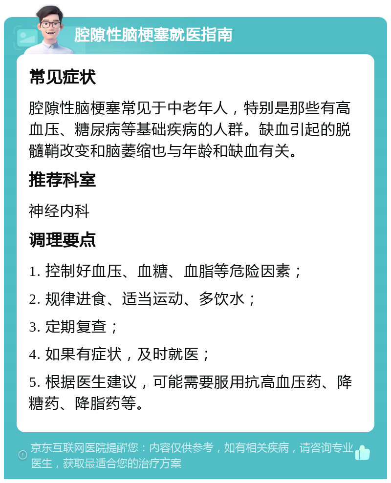 腔隙性脑梗塞就医指南 常见症状 腔隙性脑梗塞常见于中老年人，特别是那些有高血压、糖尿病等基础疾病的人群。缺血引起的脱髓鞘改变和脑萎缩也与年龄和缺血有关。 推荐科室 神经内科 调理要点 1. 控制好血压、血糖、血脂等危险因素； 2. 规律进食、适当运动、多饮水； 3. 定期复查； 4. 如果有症状，及时就医； 5. 根据医生建议，可能需要服用抗高血压药、降糖药、降脂药等。