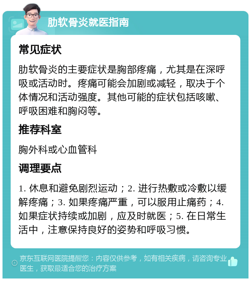 肋软骨炎就医指南 常见症状 肋软骨炎的主要症状是胸部疼痛，尤其是在深呼吸或活动时。疼痛可能会加剧或减轻，取决于个体情况和活动强度。其他可能的症状包括咳嗽、呼吸困难和胸闷等。 推荐科室 胸外科或心血管科 调理要点 1. 休息和避免剧烈运动；2. 进行热敷或冷敷以缓解疼痛；3. 如果疼痛严重，可以服用止痛药；4. 如果症状持续或加剧，应及时就医；5. 在日常生活中，注意保持良好的姿势和呼吸习惯。