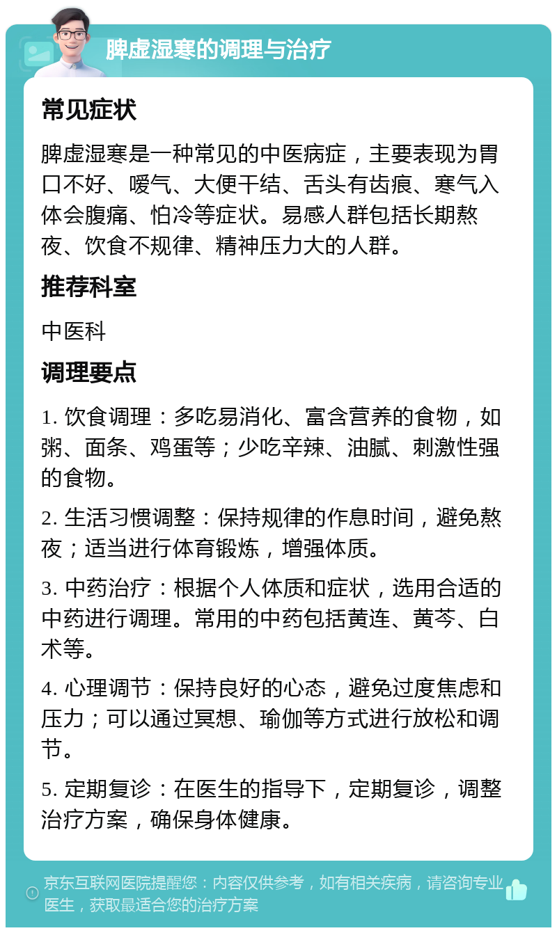 脾虚湿寒的调理与治疗 常见症状 脾虚湿寒是一种常见的中医病症，主要表现为胃口不好、嗳气、大便干结、舌头有齿痕、寒气入体会腹痛、怕冷等症状。易感人群包括长期熬夜、饮食不规律、精神压力大的人群。 推荐科室 中医科 调理要点 1. 饮食调理：多吃易消化、富含营养的食物，如粥、面条、鸡蛋等；少吃辛辣、油腻、刺激性强的食物。 2. 生活习惯调整：保持规律的作息时间，避免熬夜；适当进行体育锻炼，增强体质。 3. 中药治疗：根据个人体质和症状，选用合适的中药进行调理。常用的中药包括黄连、黄芩、白术等。 4. 心理调节：保持良好的心态，避免过度焦虑和压力；可以通过冥想、瑜伽等方式进行放松和调节。 5. 定期复诊：在医生的指导下，定期复诊，调整治疗方案，确保身体健康。