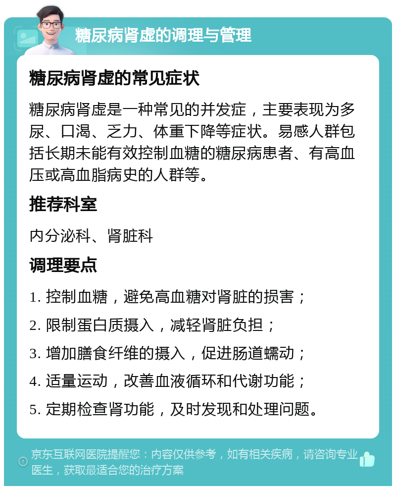 糖尿病肾虚的调理与管理 糖尿病肾虚的常见症状 糖尿病肾虚是一种常见的并发症，主要表现为多尿、口渴、乏力、体重下降等症状。易感人群包括长期未能有效控制血糖的糖尿病患者、有高血压或高血脂病史的人群等。 推荐科室 内分泌科、肾脏科 调理要点 1. 控制血糖，避免高血糖对肾脏的损害； 2. 限制蛋白质摄入，减轻肾脏负担； 3. 增加膳食纤维的摄入，促进肠道蠕动； 4. 适量运动，改善血液循环和代谢功能； 5. 定期检查肾功能，及时发现和处理问题。