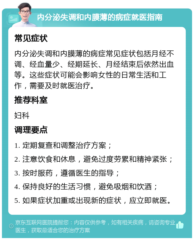 内分泌失调和内膜薄的病症就医指南 常见症状 内分泌失调和内膜薄的病症常见症状包括月经不调、经血量少、经期延长、月经结束后依然出血等。这些症状可能会影响女性的日常生活和工作，需要及时就医治疗。 推荐科室 妇科 调理要点 1. 定期复查和调整治疗方案； 2. 注意饮食和休息，避免过度劳累和精神紧张； 3. 按时服药，遵循医生的指导； 4. 保持良好的生活习惯，避免吸烟和饮酒； 5. 如果症状加重或出现新的症状，应立即就医。