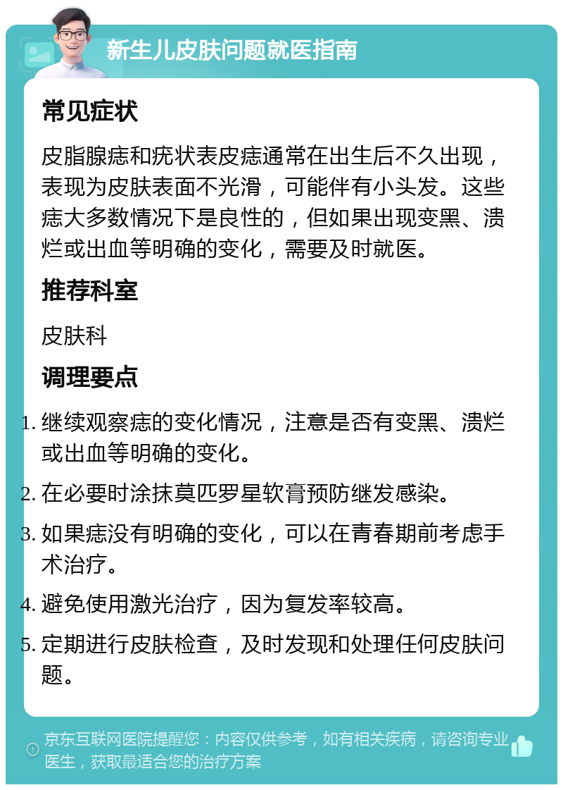 新生儿皮肤问题就医指南 常见症状 皮脂腺痣和疣状表皮痣通常在出生后不久出现，表现为皮肤表面不光滑，可能伴有小头发。这些痣大多数情况下是良性的，但如果出现变黑、溃烂或出血等明确的变化，需要及时就医。 推荐科室 皮肤科 调理要点 继续观察痣的变化情况，注意是否有变黑、溃烂或出血等明确的变化。 在必要时涂抹莫匹罗星软膏预防继发感染。 如果痣没有明确的变化，可以在青春期前考虑手术治疗。 避免使用激光治疗，因为复发率较高。 定期进行皮肤检查，及时发现和处理任何皮肤问题。