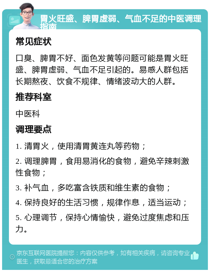 胃火旺盛、脾胃虚弱、气血不足的中医调理指南 常见症状 口臭、脾胃不好、面色发黄等问题可能是胃火旺盛、脾胃虚弱、气血不足引起的。易感人群包括长期熬夜、饮食不规律、情绪波动大的人群。 推荐科室 中医科 调理要点 1. 清胃火，使用清胃黄连丸等药物； 2. 调理脾胃，食用易消化的食物，避免辛辣刺激性食物； 3. 补气血，多吃富含铁质和维生素的食物； 4. 保持良好的生活习惯，规律作息，适当运动； 5. 心理调节，保持心情愉快，避免过度焦虑和压力。