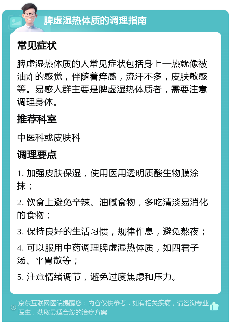 脾虚湿热体质的调理指南 常见症状 脾虚湿热体质的人常见症状包括身上一热就像被油炸的感觉，伴随着痒感，流汗不多，皮肤敏感等。易感人群主要是脾虚湿热体质者，需要注意调理身体。 推荐科室 中医科或皮肤科 调理要点 1. 加强皮肤保湿，使用医用透明质酸生物膜涂抹； 2. 饮食上避免辛辣、油腻食物，多吃清淡易消化的食物； 3. 保持良好的生活习惯，规律作息，避免熬夜； 4. 可以服用中药调理脾虚湿热体质，如四君子汤、平胃散等； 5. 注意情绪调节，避免过度焦虑和压力。