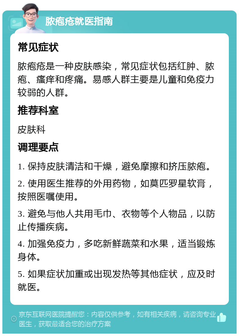 脓疱疮就医指南 常见症状 脓疱疮是一种皮肤感染，常见症状包括红肿、脓疱、瘙痒和疼痛。易感人群主要是儿童和免疫力较弱的人群。 推荐科室 皮肤科 调理要点 1. 保持皮肤清洁和干燥，避免摩擦和挤压脓疱。 2. 使用医生推荐的外用药物，如莫匹罗星软膏，按照医嘱使用。 3. 避免与他人共用毛巾、衣物等个人物品，以防止传播疾病。 4. 加强免疫力，多吃新鲜蔬菜和水果，适当锻炼身体。 5. 如果症状加重或出现发热等其他症状，应及时就医。