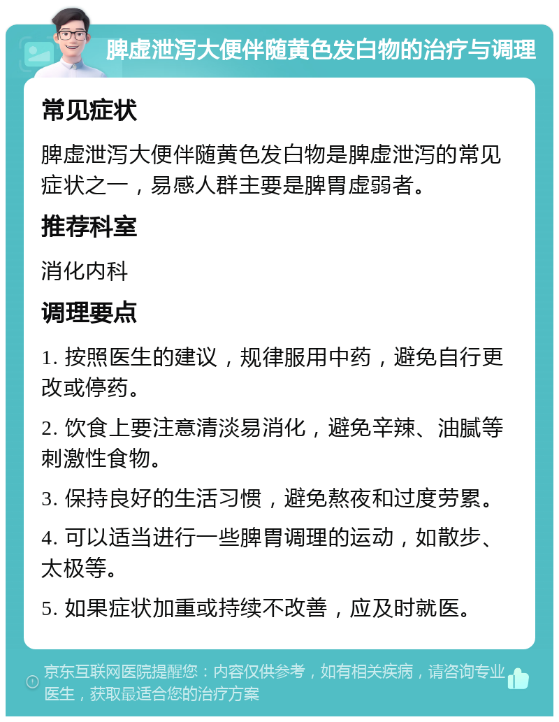 脾虚泄泻大便伴随黄色发白物的治疗与调理 常见症状 脾虚泄泻大便伴随黄色发白物是脾虚泄泻的常见症状之一，易感人群主要是脾胃虚弱者。 推荐科室 消化内科 调理要点 1. 按照医生的建议，规律服用中药，避免自行更改或停药。 2. 饮食上要注意清淡易消化，避免辛辣、油腻等刺激性食物。 3. 保持良好的生活习惯，避免熬夜和过度劳累。 4. 可以适当进行一些脾胃调理的运动，如散步、太极等。 5. 如果症状加重或持续不改善，应及时就医。