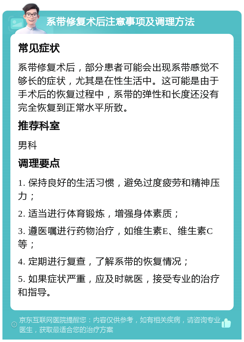 系带修复术后注意事项及调理方法 常见症状 系带修复术后，部分患者可能会出现系带感觉不够长的症状，尤其是在性生活中。这可能是由于手术后的恢复过程中，系带的弹性和长度还没有完全恢复到正常水平所致。 推荐科室 男科 调理要点 1. 保持良好的生活习惯，避免过度疲劳和精神压力； 2. 适当进行体育锻炼，增强身体素质； 3. 遵医嘱进行药物治疗，如维生素E、维生素C等； 4. 定期进行复查，了解系带的恢复情况； 5. 如果症状严重，应及时就医，接受专业的治疗和指导。