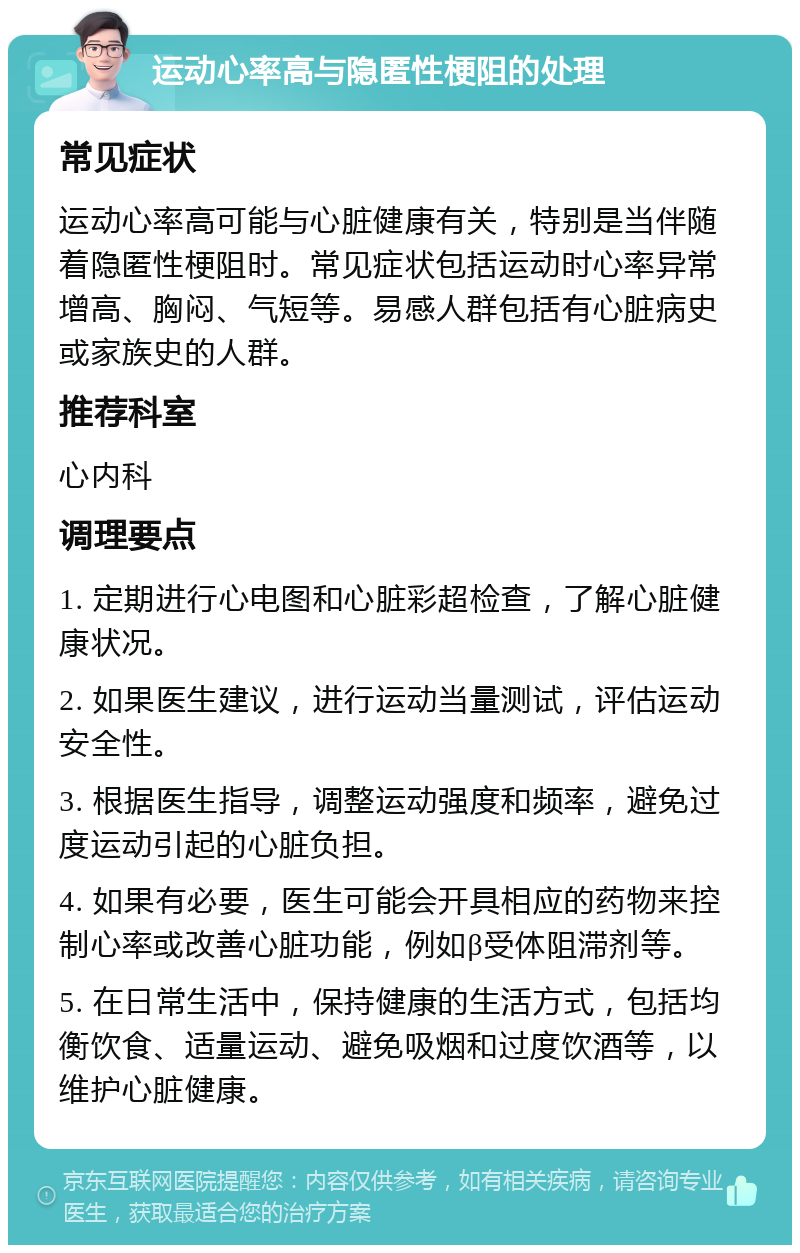 运动心率高与隐匿性梗阻的处理 常见症状 运动心率高可能与心脏健康有关，特别是当伴随着隐匿性梗阻时。常见症状包括运动时心率异常增高、胸闷、气短等。易感人群包括有心脏病史或家族史的人群。 推荐科室 心内科 调理要点 1. 定期进行心电图和心脏彩超检查，了解心脏健康状况。 2. 如果医生建议，进行运动当量测试，评估运动安全性。 3. 根据医生指导，调整运动强度和频率，避免过度运动引起的心脏负担。 4. 如果有必要，医生可能会开具相应的药物来控制心率或改善心脏功能，例如β受体阻滞剂等。 5. 在日常生活中，保持健康的生活方式，包括均衡饮食、适量运动、避免吸烟和过度饮酒等，以维护心脏健康。