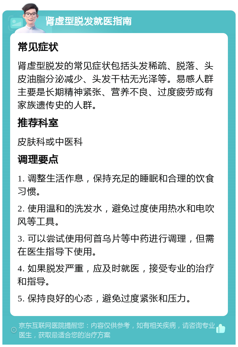 肾虚型脱发就医指南 常见症状 肾虚型脱发的常见症状包括头发稀疏、脱落、头皮油脂分泌减少、头发干枯无光泽等。易感人群主要是长期精神紧张、营养不良、过度疲劳或有家族遗传史的人群。 推荐科室 皮肤科或中医科 调理要点 1. 调整生活作息，保持充足的睡眠和合理的饮食习惯。 2. 使用温和的洗发水，避免过度使用热水和电吹风等工具。 3. 可以尝试使用何首乌片等中药进行调理，但需在医生指导下使用。 4. 如果脱发严重，应及时就医，接受专业的治疗和指导。 5. 保持良好的心态，避免过度紧张和压力。