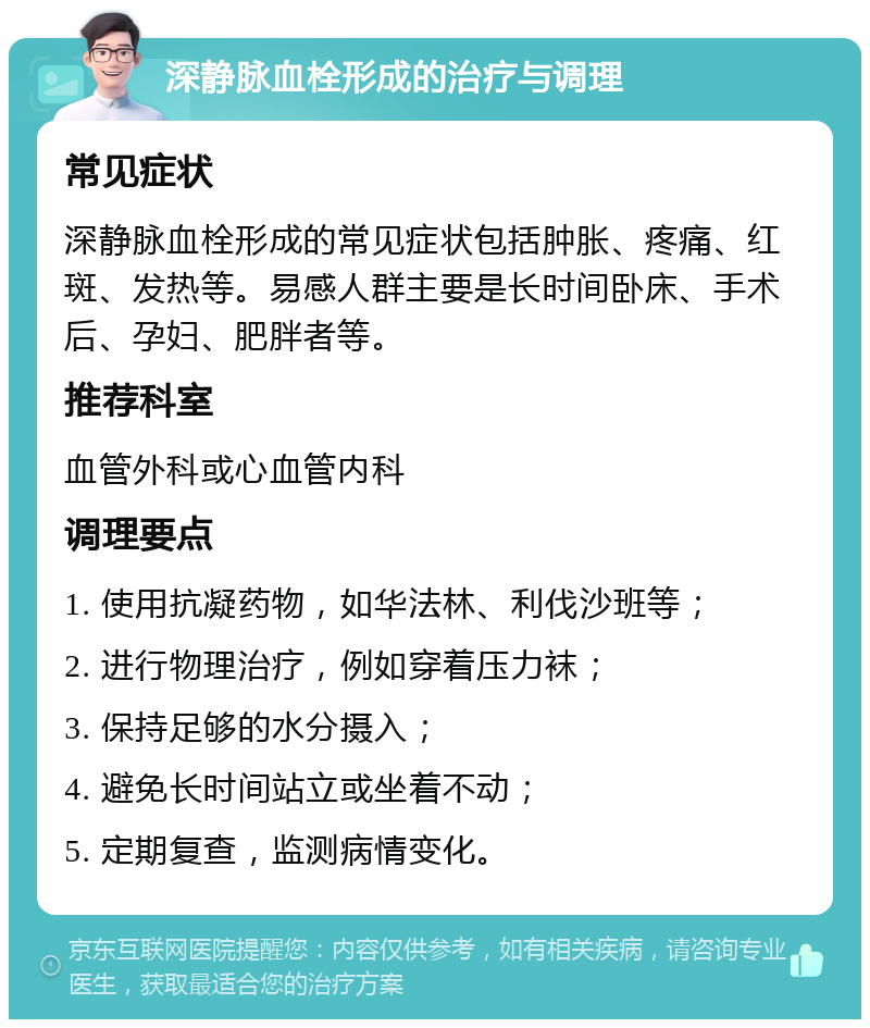 深静脉血栓形成的治疗与调理 常见症状 深静脉血栓形成的常见症状包括肿胀、疼痛、红斑、发热等。易感人群主要是长时间卧床、手术后、孕妇、肥胖者等。 推荐科室 血管外科或心血管内科 调理要点 1. 使用抗凝药物，如华法林、利伐沙班等； 2. 进行物理治疗，例如穿着压力袜； 3. 保持足够的水分摄入； 4. 避免长时间站立或坐着不动； 5. 定期复查，监测病情变化。