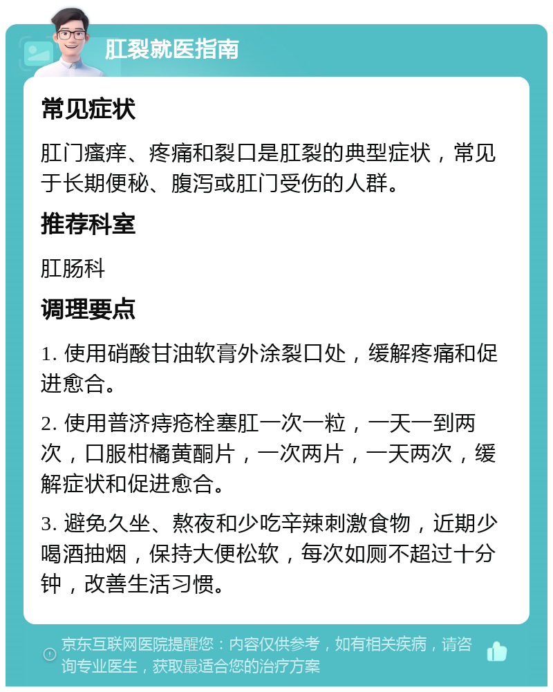 肛裂就医指南 常见症状 肛门瘙痒、疼痛和裂口是肛裂的典型症状，常见于长期便秘、腹泻或肛门受伤的人群。 推荐科室 肛肠科 调理要点 1. 使用硝酸甘油软膏外涂裂口处，缓解疼痛和促进愈合。 2. 使用普济痔疮栓塞肛一次一粒，一天一到两次，口服柑橘黄酮片，一次两片，一天两次，缓解症状和促进愈合。 3. 避免久坐、熬夜和少吃辛辣刺激食物，近期少喝酒抽烟，保持大便松软，每次如厕不超过十分钟，改善生活习惯。