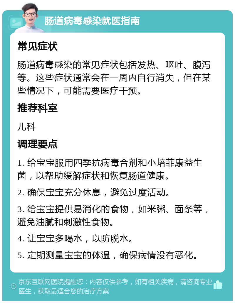 肠道病毒感染就医指南 常见症状 肠道病毒感染的常见症状包括发热、呕吐、腹泻等。这些症状通常会在一周内自行消失，但在某些情况下，可能需要医疗干预。 推荐科室 儿科 调理要点 1. 给宝宝服用四季抗病毒合剂和小培菲康益生菌，以帮助缓解症状和恢复肠道健康。 2. 确保宝宝充分休息，避免过度活动。 3. 给宝宝提供易消化的食物，如米粥、面条等，避免油腻和刺激性食物。 4. 让宝宝多喝水，以防脱水。 5. 定期测量宝宝的体温，确保病情没有恶化。