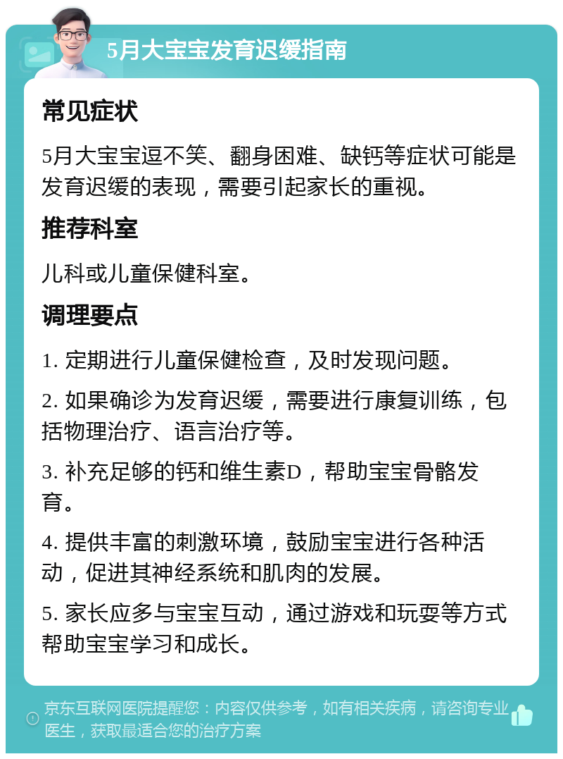 5月大宝宝发育迟缓指南 常见症状 5月大宝宝逗不笑、翻身困难、缺钙等症状可能是发育迟缓的表现，需要引起家长的重视。 推荐科室 儿科或儿童保健科室。 调理要点 1. 定期进行儿童保健检查，及时发现问题。 2. 如果确诊为发育迟缓，需要进行康复训练，包括物理治疗、语言治疗等。 3. 补充足够的钙和维生素D，帮助宝宝骨骼发育。 4. 提供丰富的刺激环境，鼓励宝宝进行各种活动，促进其神经系统和肌肉的发展。 5. 家长应多与宝宝互动，通过游戏和玩耍等方式帮助宝宝学习和成长。