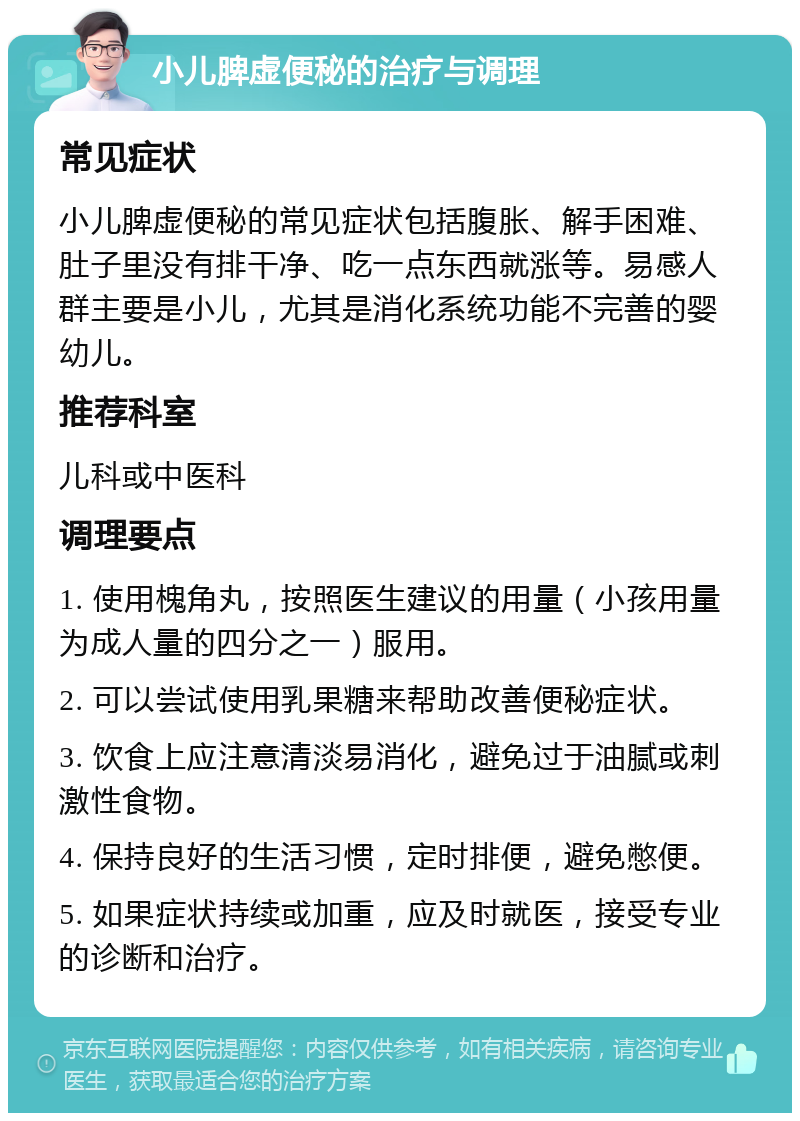 小儿脾虚便秘的治疗与调理 常见症状 小儿脾虚便秘的常见症状包括腹胀、解手困难、肚子里没有排干净、吃一点东西就涨等。易感人群主要是小儿，尤其是消化系统功能不完善的婴幼儿。 推荐科室 儿科或中医科 调理要点 1. 使用槐角丸，按照医生建议的用量（小孩用量为成人量的四分之一）服用。 2. 可以尝试使用乳果糖来帮助改善便秘症状。 3. 饮食上应注意清淡易消化，避免过于油腻或刺激性食物。 4. 保持良好的生活习惯，定时排便，避免憋便。 5. 如果症状持续或加重，应及时就医，接受专业的诊断和治疗。