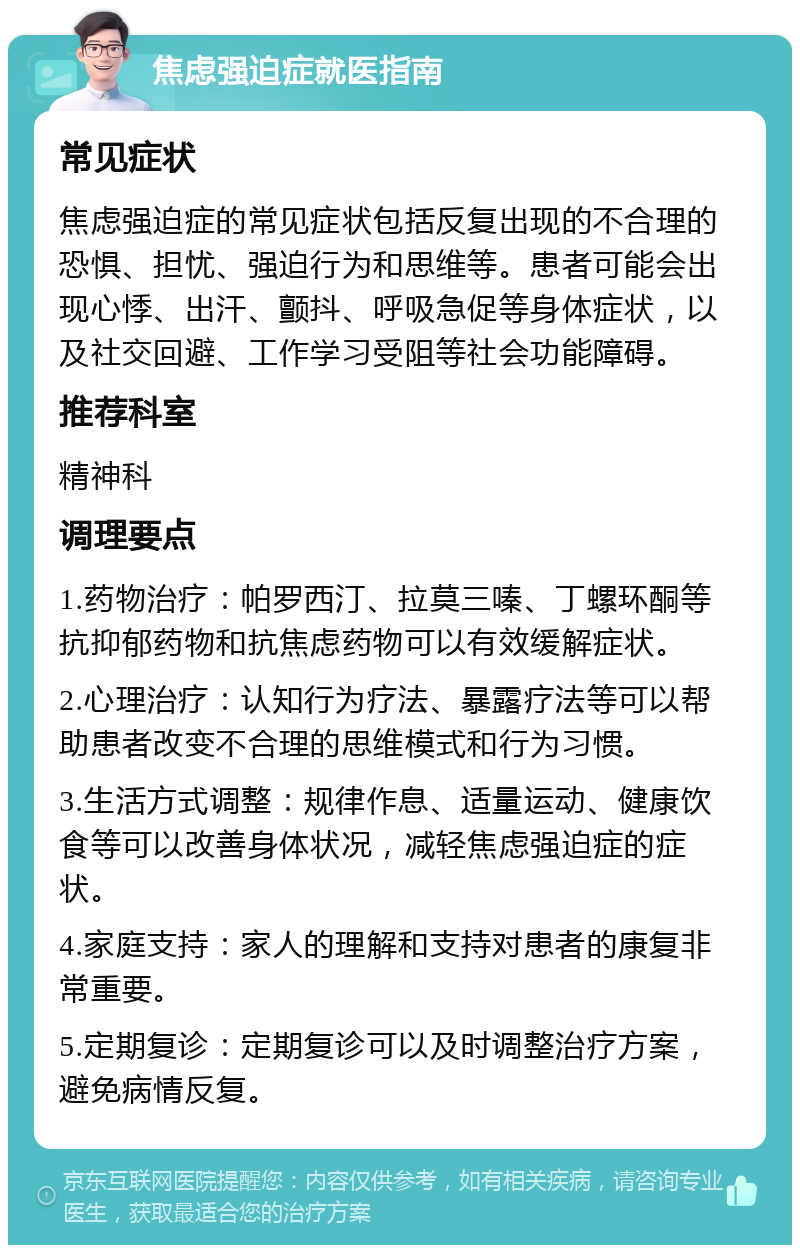 焦虑强迫症就医指南 常见症状 焦虑强迫症的常见症状包括反复出现的不合理的恐惧、担忧、强迫行为和思维等。患者可能会出现心悸、出汗、颤抖、呼吸急促等身体症状，以及社交回避、工作学习受阻等社会功能障碍。 推荐科室 精神科 调理要点 1.药物治疗：帕罗西汀、拉莫三嗪、丁螺环酮等抗抑郁药物和抗焦虑药物可以有效缓解症状。 2.心理治疗：认知行为疗法、暴露疗法等可以帮助患者改变不合理的思维模式和行为习惯。 3.生活方式调整：规律作息、适量运动、健康饮食等可以改善身体状况，减轻焦虑强迫症的症状。 4.家庭支持：家人的理解和支持对患者的康复非常重要。 5.定期复诊：定期复诊可以及时调整治疗方案，避免病情反复。