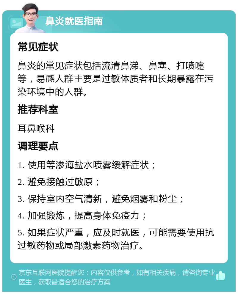 鼻炎就医指南 常见症状 鼻炎的常见症状包括流清鼻涕、鼻塞、打喷嚏等，易感人群主要是过敏体质者和长期暴露在污染环境中的人群。 推荐科室 耳鼻喉科 调理要点 1. 使用等渗海盐水喷雾缓解症状； 2. 避免接触过敏原； 3. 保持室内空气清新，避免烟雾和粉尘； 4. 加强锻炼，提高身体免疫力； 5. 如果症状严重，应及时就医，可能需要使用抗过敏药物或局部激素药物治疗。