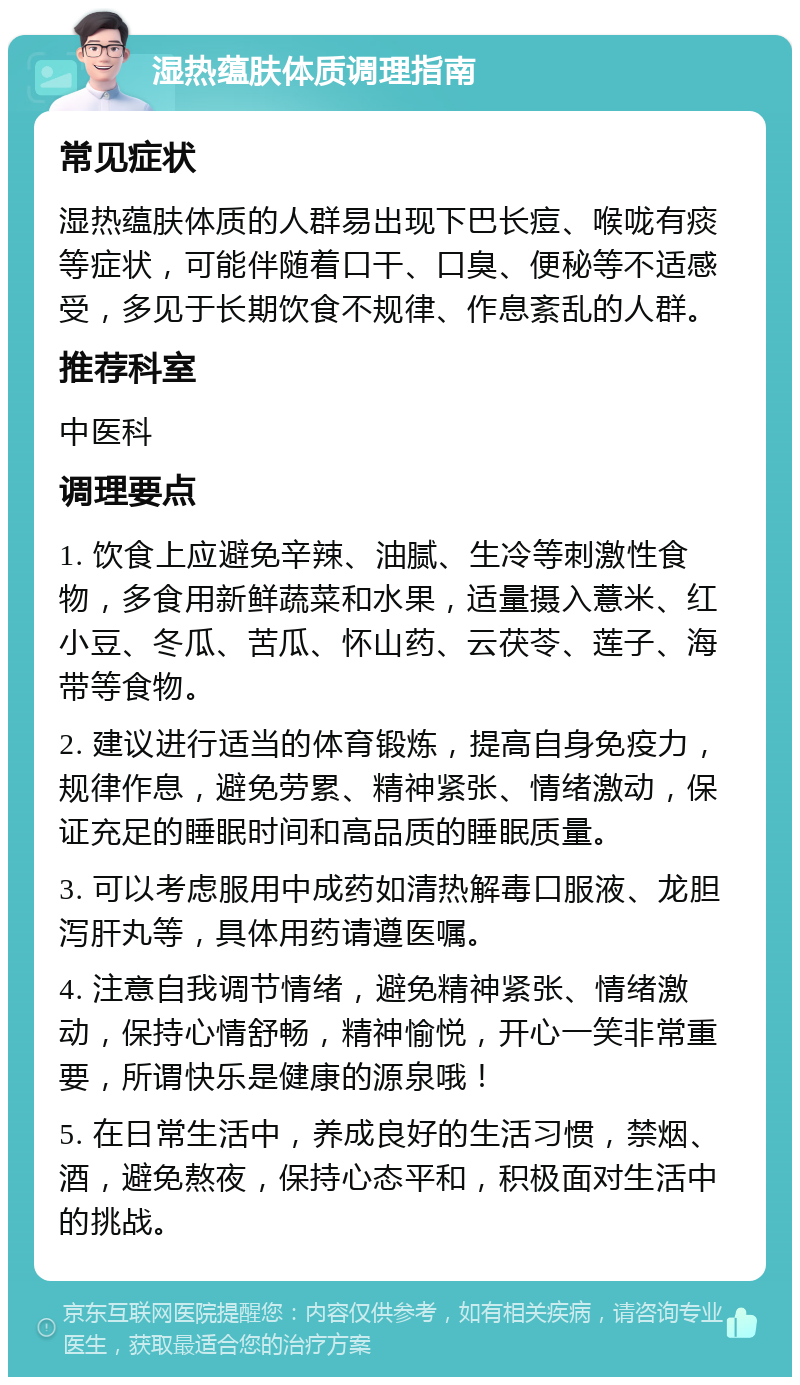 湿热蕴肤体质调理指南 常见症状 湿热蕴肤体质的人群易出现下巴长痘、喉咙有痰等症状，可能伴随着口干、口臭、便秘等不适感受，多见于长期饮食不规律、作息紊乱的人群。 推荐科室 中医科 调理要点 1. 饮食上应避免辛辣、油腻、生冷等刺激性食物，多食用新鲜蔬菜和水果，适量摄入薏米、红小豆、冬瓜、苦瓜、怀山药、云茯苓、莲子、海带等食物。 2. 建议进行适当的体育锻炼，提高自身免疫力，规律作息，避免劳累、精神紧张、情绪激动，保证充足的睡眠时间和高品质的睡眠质量。 3. 可以考虑服用中成药如清热解毒口服液、龙胆泻肝丸等，具体用药请遵医嘱。 4. 注意自我调节情绪，避免精神紧张、情绪激动，保持心情舒畅，精神愉悦，开心一笑非常重要，所谓快乐是健康的源泉哦！ 5. 在日常生活中，养成良好的生活习惯，禁烟、酒，避免熬夜，保持心态平和，积极面对生活中的挑战。