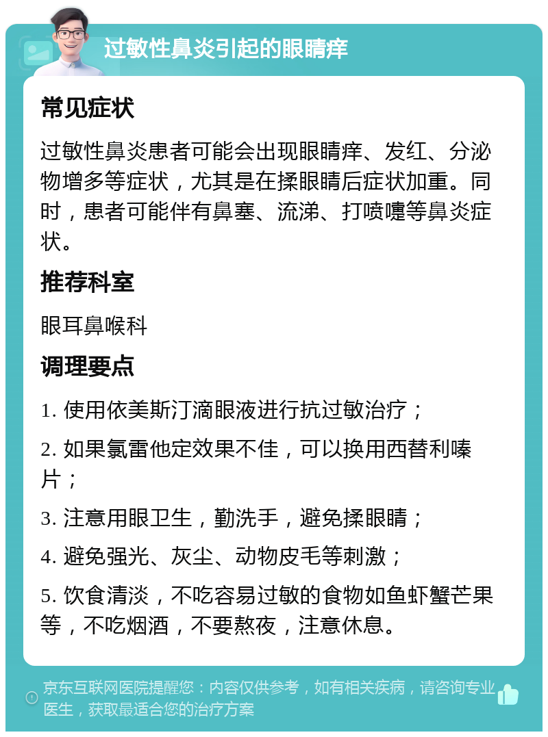 过敏性鼻炎引起的眼睛痒 常见症状 过敏性鼻炎患者可能会出现眼睛痒、发红、分泌物增多等症状，尤其是在揉眼睛后症状加重。同时，患者可能伴有鼻塞、流涕、打喷嚏等鼻炎症状。 推荐科室 眼耳鼻喉科 调理要点 1. 使用依美斯汀滴眼液进行抗过敏治疗； 2. 如果氯雷他定效果不佳，可以换用西替利嗪片； 3. 注意用眼卫生，勤洗手，避免揉眼睛； 4. 避免强光、灰尘、动物皮毛等刺激； 5. 饮食清淡，不吃容易过敏的食物如鱼虾蟹芒果等，不吃烟酒，不要熬夜，注意休息。