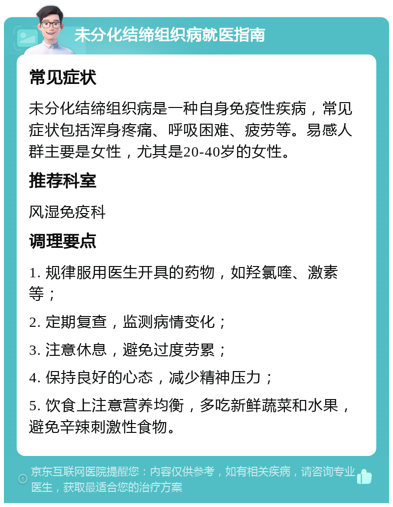 未分化结缔组织病就医指南 常见症状 未分化结缔组织病是一种自身免疫性疾病，常见症状包括浑身疼痛、呼吸困难、疲劳等。易感人群主要是女性，尤其是20-40岁的女性。 推荐科室 风湿免疫科 调理要点 1. 规律服用医生开具的药物，如羟氯喹、激素等； 2. 定期复查，监测病情变化； 3. 注意休息，避免过度劳累； 4. 保持良好的心态，减少精神压力； 5. 饮食上注意营养均衡，多吃新鲜蔬菜和水果，避免辛辣刺激性食物。