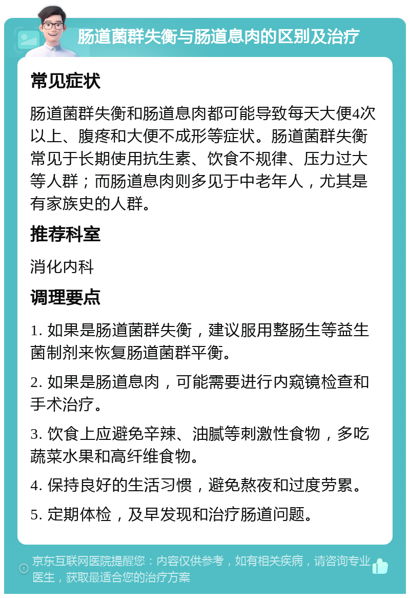 肠道菌群失衡与肠道息肉的区别及治疗 常见症状 肠道菌群失衡和肠道息肉都可能导致每天大便4次以上、腹疼和大便不成形等症状。肠道菌群失衡常见于长期使用抗生素、饮食不规律、压力过大等人群；而肠道息肉则多见于中老年人，尤其是有家族史的人群。 推荐科室 消化内科 调理要点 1. 如果是肠道菌群失衡，建议服用整肠生等益生菌制剂来恢复肠道菌群平衡。 2. 如果是肠道息肉，可能需要进行内窥镜检查和手术治疗。 3. 饮食上应避免辛辣、油腻等刺激性食物，多吃蔬菜水果和高纤维食物。 4. 保持良好的生活习惯，避免熬夜和过度劳累。 5. 定期体检，及早发现和治疗肠道问题。