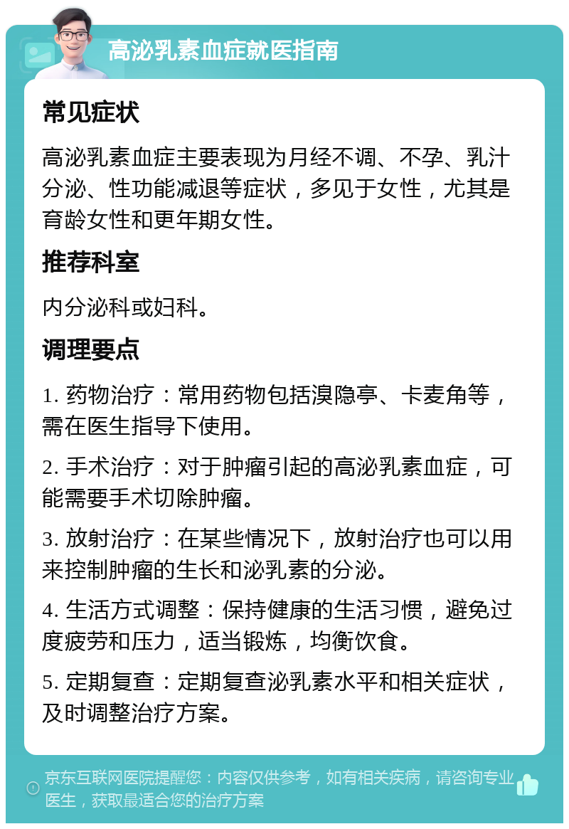 高泌乳素血症就医指南 常见症状 高泌乳素血症主要表现为月经不调、不孕、乳汁分泌、性功能减退等症状，多见于女性，尤其是育龄女性和更年期女性。 推荐科室 内分泌科或妇科。 调理要点 1. 药物治疗：常用药物包括溴隐亭、卡麦角等，需在医生指导下使用。 2. 手术治疗：对于肿瘤引起的高泌乳素血症，可能需要手术切除肿瘤。 3. 放射治疗：在某些情况下，放射治疗也可以用来控制肿瘤的生长和泌乳素的分泌。 4. 生活方式调整：保持健康的生活习惯，避免过度疲劳和压力，适当锻炼，均衡饮食。 5. 定期复查：定期复查泌乳素水平和相关症状，及时调整治疗方案。