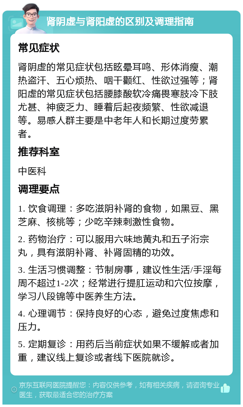 肾阴虚与肾阳虚的区别及调理指南 常见症状 肾阴虚的常见症状包括眩晕耳鸣、形体消瘦、潮热盗汗、五心烦热、咽干颧红、性欲过强等；肾阳虚的常见症状包括腰膝酸软冷痛畏寒肢冷下肢尤甚、神疲乏力、睡着后起夜频繁、性欲减退等。易感人群主要是中老年人和长期过度劳累者。 推荐科室 中医科 调理要点 1. 饮食调理：多吃滋阴补肾的食物，如黑豆、黑芝麻、核桃等；少吃辛辣刺激性食物。 2. 药物治疗：可以服用六味地黄丸和五子洐宗丸，具有滋阴补肾、补肾固精的功效。 3. 生活习惯调整：节制房事，建议性生活/手淫每周不超过1-2次；经常进行提肛运动和穴位按摩，学习八段锦等中医养生方法。 4. 心理调节：保持良好的心态，避免过度焦虑和压力。 5. 定期复诊：用药后当前症状如果不缓解或者加重，建议线上复诊或者线下医院就诊。