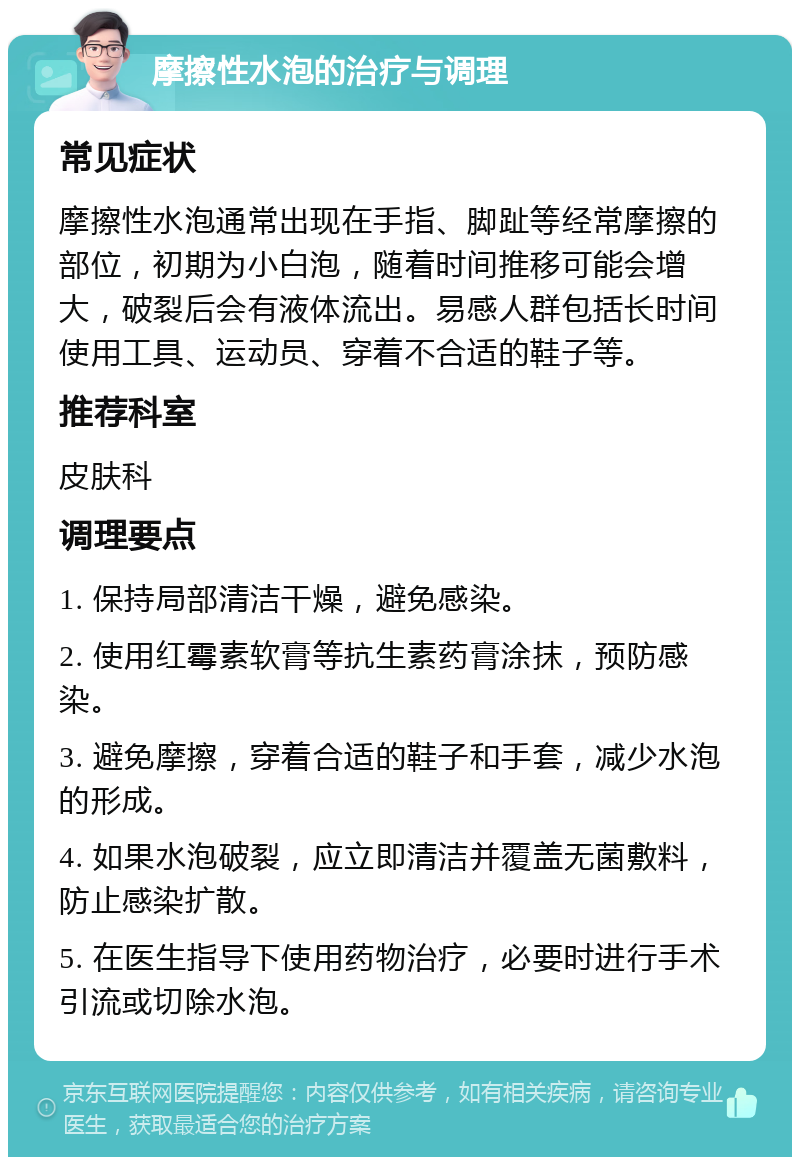 摩擦性水泡的治疗与调理 常见症状 摩擦性水泡通常出现在手指、脚趾等经常摩擦的部位，初期为小白泡，随着时间推移可能会增大，破裂后会有液体流出。易感人群包括长时间使用工具、运动员、穿着不合适的鞋子等。 推荐科室 皮肤科 调理要点 1. 保持局部清洁干燥，避免感染。 2. 使用红霉素软膏等抗生素药膏涂抹，预防感染。 3. 避免摩擦，穿着合适的鞋子和手套，减少水泡的形成。 4. 如果水泡破裂，应立即清洁并覆盖无菌敷料，防止感染扩散。 5. 在医生指导下使用药物治疗，必要时进行手术引流或切除水泡。