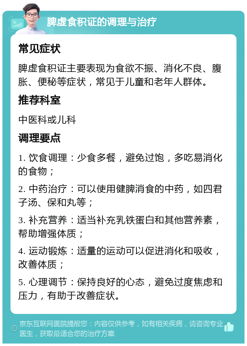 脾虚食积证的调理与治疗 常见症状 脾虚食积证主要表现为食欲不振、消化不良、腹胀、便秘等症状，常见于儿童和老年人群体。 推荐科室 中医科或儿科 调理要点 1. 饮食调理：少食多餐，避免过饱，多吃易消化的食物； 2. 中药治疗：可以使用健脾消食的中药，如四君子汤、保和丸等； 3. 补充营养：适当补充乳铁蛋白和其他营养素，帮助增强体质； 4. 运动锻炼：适量的运动可以促进消化和吸收，改善体质； 5. 心理调节：保持良好的心态，避免过度焦虑和压力，有助于改善症状。