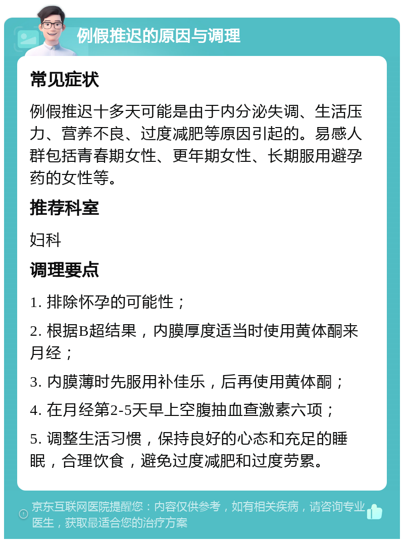 例假推迟的原因与调理 常见症状 例假推迟十多天可能是由于内分泌失调、生活压力、营养不良、过度减肥等原因引起的。易感人群包括青春期女性、更年期女性、长期服用避孕药的女性等。 推荐科室 妇科 调理要点 1. 排除怀孕的可能性； 2. 根据B超结果，内膜厚度适当时使用黄体酮来月经； 3. 内膜薄时先服用补佳乐，后再使用黄体酮； 4. 在月经第2-5天早上空腹抽血查激素六项； 5. 调整生活习惯，保持良好的心态和充足的睡眠，合理饮食，避免过度减肥和过度劳累。