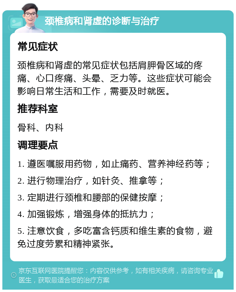 颈椎病和肾虚的诊断与治疗 常见症状 颈椎病和肾虚的常见症状包括肩胛骨区域的疼痛、心口疼痛、头晕、乏力等。这些症状可能会影响日常生活和工作，需要及时就医。 推荐科室 骨科、内科 调理要点 1. 遵医嘱服用药物，如止痛药、营养神经药等； 2. 进行物理治疗，如针灸、推拿等； 3. 定期进行颈椎和腰部的保健按摩； 4. 加强锻炼，增强身体的抵抗力； 5. 注意饮食，多吃富含钙质和维生素的食物，避免过度劳累和精神紧张。