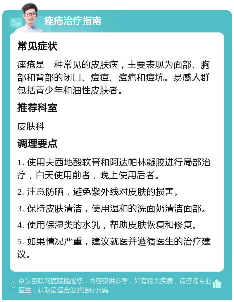 痤疮治疗指南 常见症状 痤疮是一种常见的皮肤病，主要表现为面部、胸部和背部的闭口、痘痘、痘疤和痘坑。易感人群包括青少年和油性皮肤者。 推荐科室 皮肤科 调理要点 1. 使用夫西地酸软膏和阿达帕林凝胶进行局部治疗，白天使用前者，晚上使用后者。 2. 注意防晒，避免紫外线对皮肤的损害。 3. 保持皮肤清洁，使用温和的洗面奶清洁面部。 4. 使用保湿类的水乳，帮助皮肤恢复和修复。 5. 如果情况严重，建议就医并遵循医生的治疗建议。